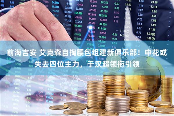 前海吉安 艾克森自掏腰包组建新俱乐部！申花或失去四位主力，于汉超领衔引领