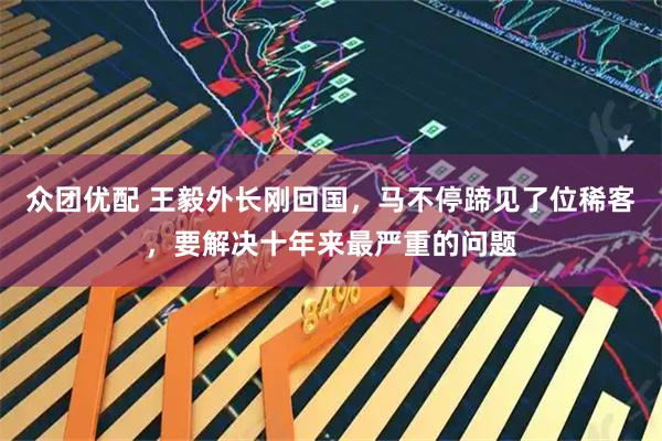 众团优配 王毅外长刚回国，马不停蹄见了位稀客，要解决十年来最严重的问题