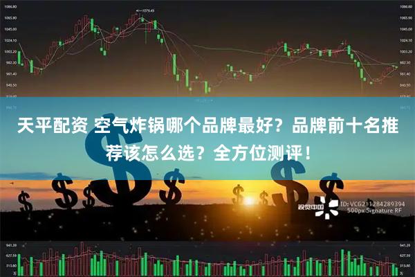 天平配资 空气炸锅哪个品牌最好？品牌前十名推荐该怎么选？全方位测评！