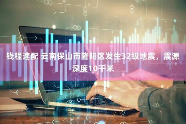 钱程速配 云南保山市隆阳区发生32级地震，震源深度10千米