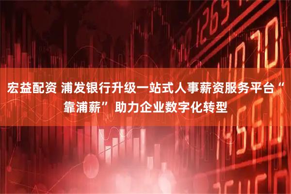 宏益配资 浦发银行升级一站式人事薪资服务平台“靠浦薪” 助力企业数字化转型