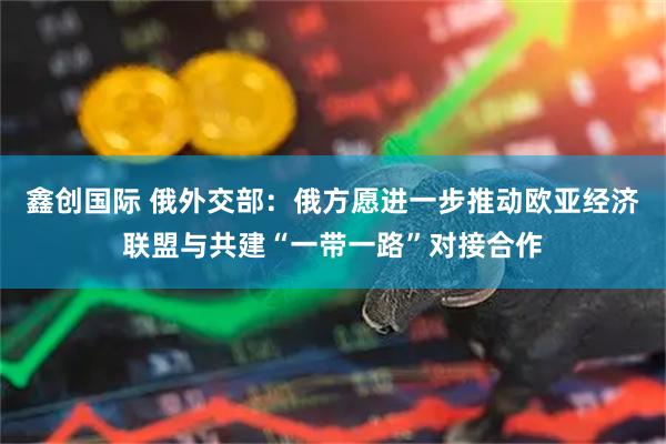 鑫创国际 俄外交部：俄方愿进一步推动欧亚经济联盟与共建“一带一路”对接合作