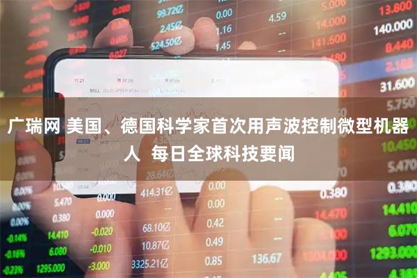 广瑞网 美国、德国科学家首次用声波控制微型机器人  每日全球科技要闻