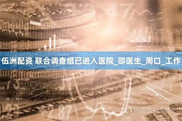 伍洲配资 联合调查组已进入医院_邵医生_周口_工作