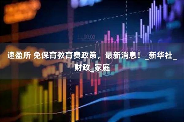 速盈所 免保育教育费政策，最新消息！_新华社_财政_家庭