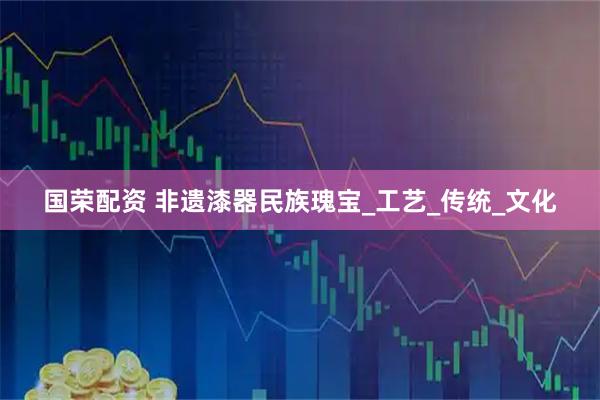 国荣配资 非遗漆器民族瑰宝_工艺_传统_文化