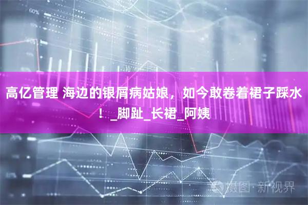 高亿管理 海边的银屑病姑娘，如今敢卷着裙子踩水！_脚趾_长裙_阿姨