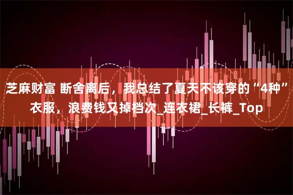 芝麻财富 断舍离后，我总结了夏天不该穿的“4种”衣服，浪费钱又掉档次_连衣裙_长裤_Top