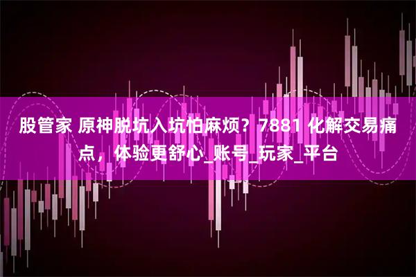 股管家 原神脱坑入坑怕麻烦？7881 化解交易痛点，体验更舒心_账号_玩家_平台