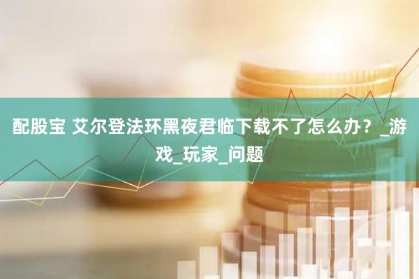 配股宝 艾尔登法环黑夜君临下载不了怎么办？_游戏_玩家_问题