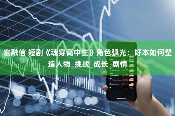 宏融信 短剧《魂穿高中生》角色弧光：好本如何塑造人物_挑战_成长_剧情