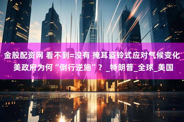 金股配资网 看不到=没有 掩耳盗铃式应对气候变化 美政府为何“倒行逆施”？_特朗普_全球_美国