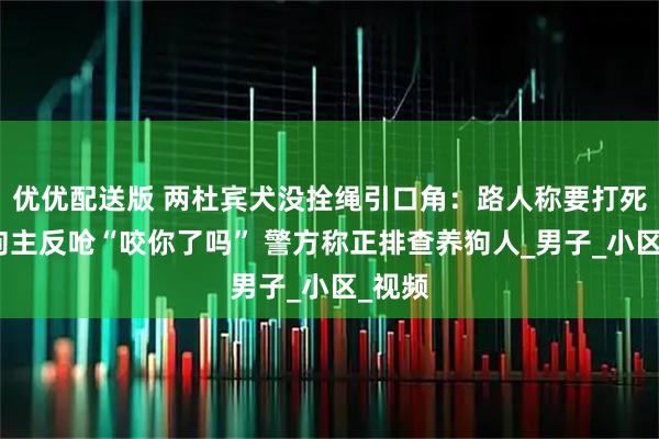 优优配送版 两杜宾犬没拴绳引口角：路人称要打死狗，狗主反呛“咬你了吗” 警方称正排查养狗人_男子_小区_视频