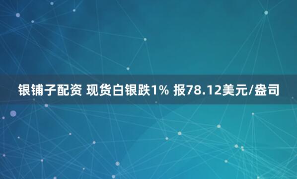 银铺子配资 现货白银跌1% 报78.12美元/盎司