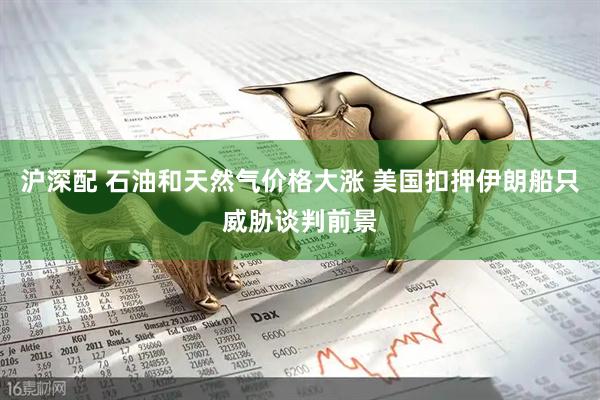 沪深配 石油和天然气价格大涨 美国扣押伊朗船只威胁谈判前景