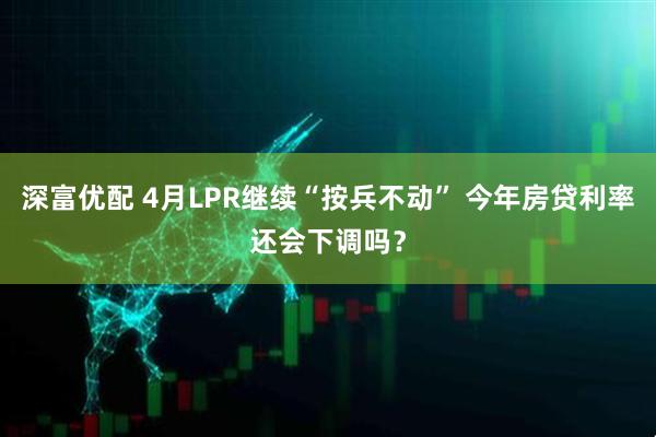 深富优配 4月LPR继续“按兵不动” 今年房贷利率还会下调吗？