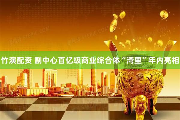 竹演配资 副中心百亿级商业综合体“湾里”年内亮相