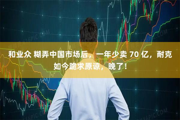 和业众 糊弄中国市场后，一年少卖 70 亿，耐克如今跪求原谅，晚了！
